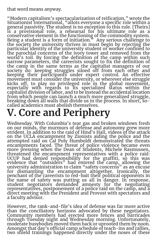that word means anyway.  “Modern capitalism’s spectacularization of reification,” wrote the Siluatiunislgntemalional, “allots everyone a specific role within a general passivity. The student is no exception to this rule. [Theirs] is a provisional role, a rehearsal for his ultimate role as a conservative element in the functioning of the commodm{ system. Being a student is a form of initiation.” Any serious challenge to the society the university thrives in must begin by rejecting the particular identity of the university student or worker confinéd to the parochial concerns of the ivory tower and removed from the world’s toil. By forcing the definition of the camp within such narrow parameters, the careerists sought to fix the definition of the camp in the same terms as the capitalist managers of our sodiety do: keeping stuggles siloed off from each other and keeping their participants’ under expert control. An effective ‘movement must consider the university, or wherever else struggle kicks off, to_play no privileged role in the global movement, especially with regards to its specialized status within thé capitalist division of labor, and to be instead the accidental location from which people can launch a much more generalized struggle, breaking down all walls that divide us in the process. In short, So- called academics must abolish themselves.  V. Core and Periphery  Wednesday. With Columbia’s tear gas and broken windows fresh on our minds, the murmurs of defénse and autonomy grew more strident. In addition to the raid of Hind’s Hall, videos of the attack on the UCLA encampment by Zionists aiding the police and the attempted raid on Cal Poly Humboldt demonstrated the threats encampments faced. The threat of police violence became even more pressing when the Dean of Students, Michele Rasmussen, threatened the encampment representatives with a police raid UCUP had_denjed responsibility for the graffiti, so this was evidence that “outsiders” had entered the camp; allowing the university administration to claim “safety concerns” as an excuse for dismantling the encampment altogether, Ironically, the penchant of the careerists to red-bait theif political opponents in the name of safety was putting us all in danger. In response, student negotiators demanded amnesty for the negotiating Tepresentafives, postponement of a police raid on the camip, and a direct meeting with the President and Provost with spectators and a faculty advisor.  However, the rank-and-file’s idea of defense was far more active than the conciliatory horizons advocated by these negotiators. Community members had erected more fences and barricades through Tuesday night and Wednesday morning. Unfortunately, moderate busybodies moved them back o uprootéd them by noon. Amongst that day’s offical carmp schedule of teach.-ins and allies, two shhield trainings happened directly under the noses of thesé 
